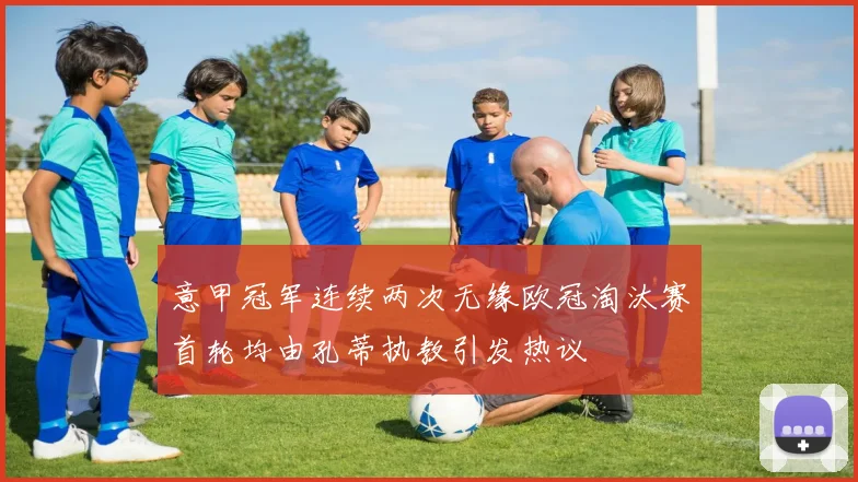 意甲冠军连续两次无缘欧冠淘汰赛首轮均由孔蒂执教引发热议